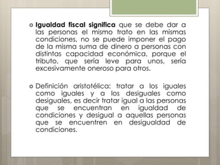  Igualdad fiscal significa que se debe dar a
las personas el mismo trato en las mismas
condiciones, no se puede imponer el pago
de la misma suma de dinero a personas con
distintas capacidad económica, porque el
tributo, que sería leve para unos, sería
excesivamente oneroso para otros.
 Definición aristotélica: tratar a los iguales
como iguales y a los desiguales como
desiguales, es decir tratar igual a las personas
que se encuentran en igualdad de
condiciones y desigual a aquellas personas
que se encuentren en desigualdad de
condiciones.
 