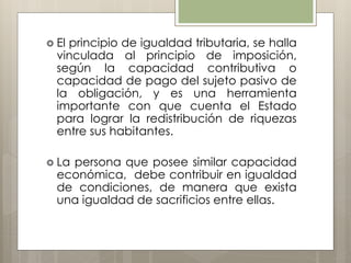  El principio de igualdad tributaria, se halla
vinculada al principio de imposición,
según la capacidad contributiva o
capacidad de pago del sujeto pasivo de
la obligación, y es una herramienta
importante con que cuenta el Estado
para lograr la redistribución de riquezas
entre sus habitantes.
 La persona que posee similar capacidad
económica, debe contribuir en igualdad
de condiciones, de manera que exista
una igualdad de sacrificios entre ellas.
 