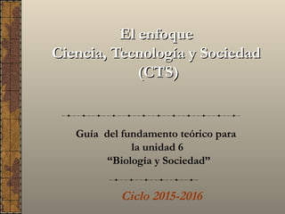 El enfoqueEl enfoque
Ciencia, Tecnología y SociedadCiencia, Tecnología y Sociedad
(CTS)(CTS)
Guía del fundamento teórico para
la unidad 6
“Biología y Sociedad”
Ciclo 2016-2017
 