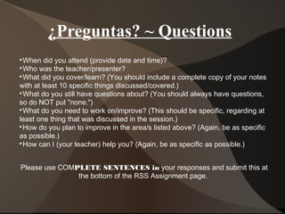 ¿Preguntas? ~ Questions

When did you attend (provide date and time)?

Who was the teacher/presenter?

What did you cover/learn? (You should include a complete copy of your notes
with at least 10 specific things discussed/covered.)

What do you still have questions about? (You should always have questions,
so do NOT put "none.")

What do you need to work on/improve? (This should be specific, regarding at
least one thing that was discussed in the session.)

How do you plan to improve in the area/s listed above? (Again, be as specific
as possible.)

How can I (your teacher) help you? (Again, be as specific as possible.)
Please use COMPLETE SENTENCES in your responses and submit this at
the bottom of the RSS Assignment page.
 
