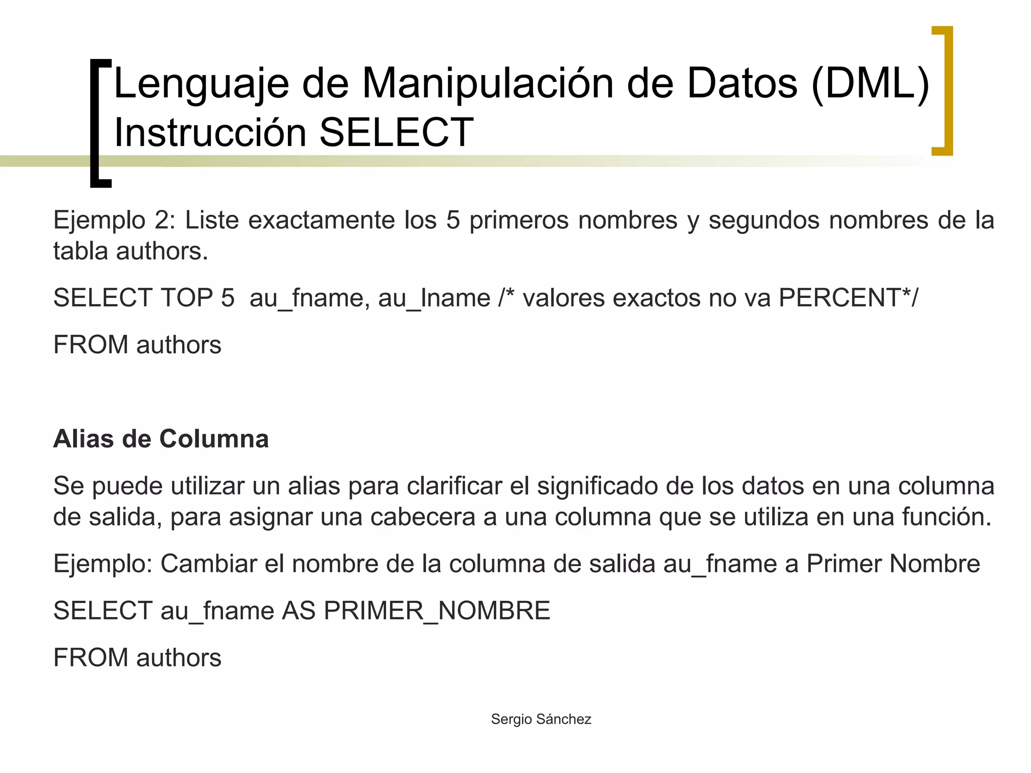 Lenguaje de Manipulación de Datos (DML) Instrucción SELECT Ejemplo 2: Liste exactamente los 5 primeros nombres y segundos nombres de la tabla authors. SELECT TOP 5  au_fname, au_lname /* valores exactos no va PERCENT*/ FROM authors  Alias de Columna Se puede utilizar un alias para clarificar el significado de los datos en una columna de salida, para asignar una cabecera a una columna que se utiliza en una función. Ejemplo: Cambiar el nombre de la columna de salida au_fname a Primer Nombre SELECT au_fname AS PRIMER_NOMBRE FROM authors 