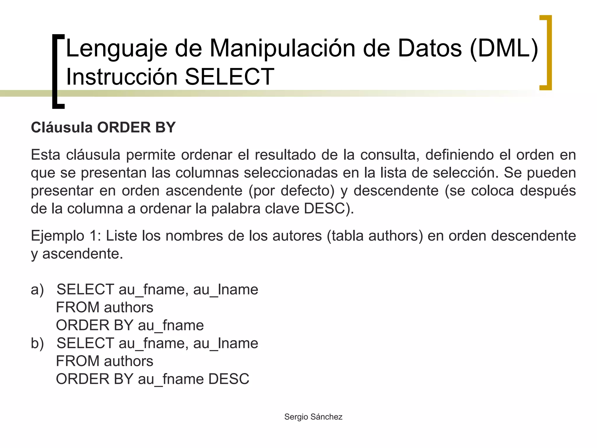 Lenguaje de Manipulación de Datos (DML) Instrucción SELECT Cláusula ORDER BY Esta cláusula permite ordenar el resultado de la consulta, definiendo el orden en que se presentan las columnas seleccionadas en la lista de selección. Se pueden presentar en orden ascendente (por defecto) y descendente (se coloca después de la columna a ordenar la palabra clave DESC). Ejemplo 1: Liste los nombres de los autores (tabla authors) en orden descendente y ascendente. a)  SELECT au_fname, au_lname FROM authors ORDER BY au_fname b)  SELECT au_fname, au_lname FROM authors ORDER BY au_fname DESC 