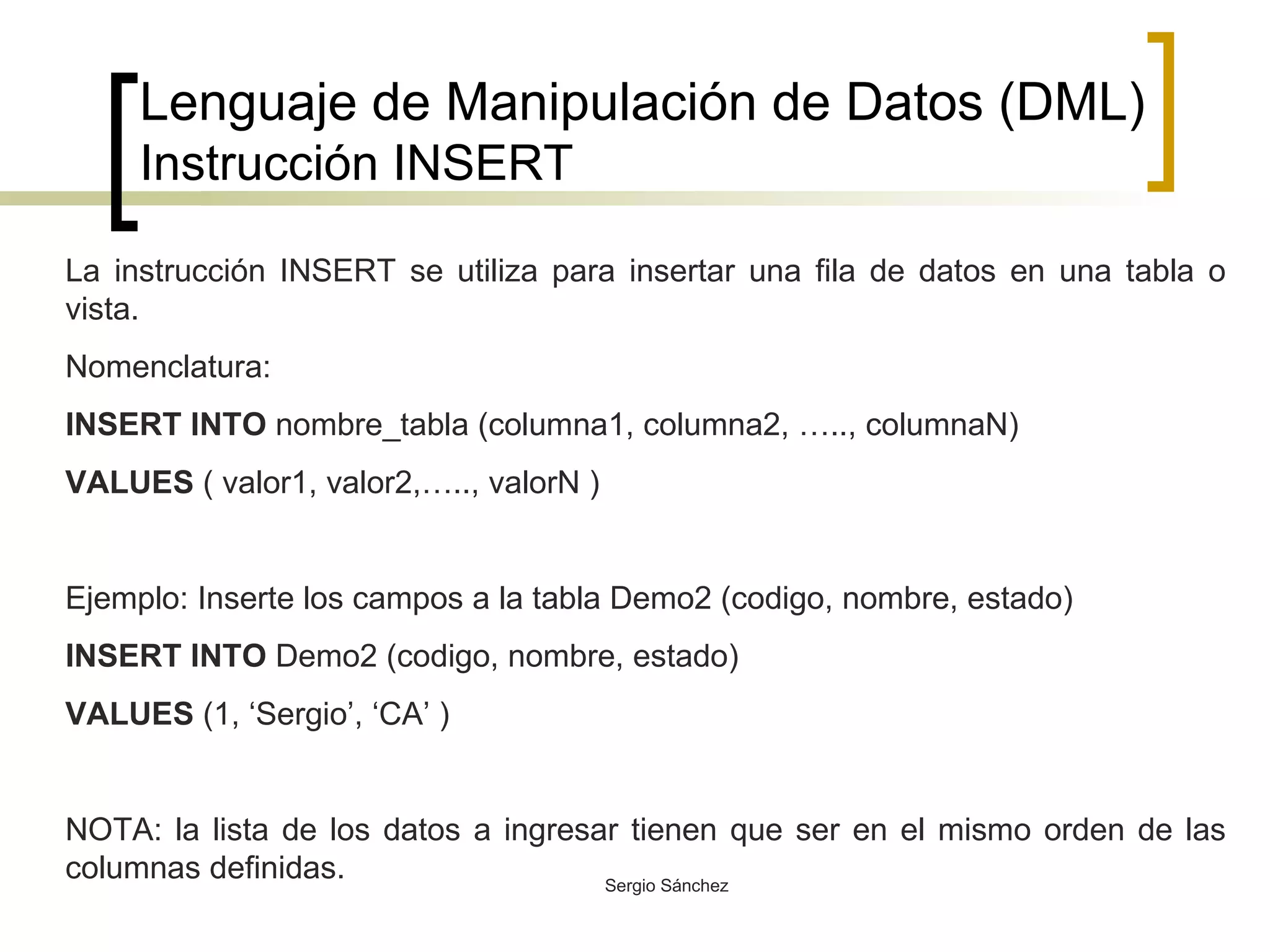 Lenguaje de Manipulación de Datos (DML) Instrucción INSERT La instrucción INSERT se utiliza para insertar una fila de datos en una tabla o vista.  Nomenclatura: INSERT INTO  nombre_tabla (columna1, columna2, ….., columnaN)  VALUES  ( valor1, valor2,….., valorN ) Ejemplo: Inserte los campos a la tabla Demo2 (codigo, nombre, estado) INSERT INTO  Demo2 (codigo, nombre, estado) VALUES  (1, ‘Sergio’, ‘CA’ ) NOTA: la lista de los datos a ingresar tienen que ser en el mismo orden de las columnas definidas. 