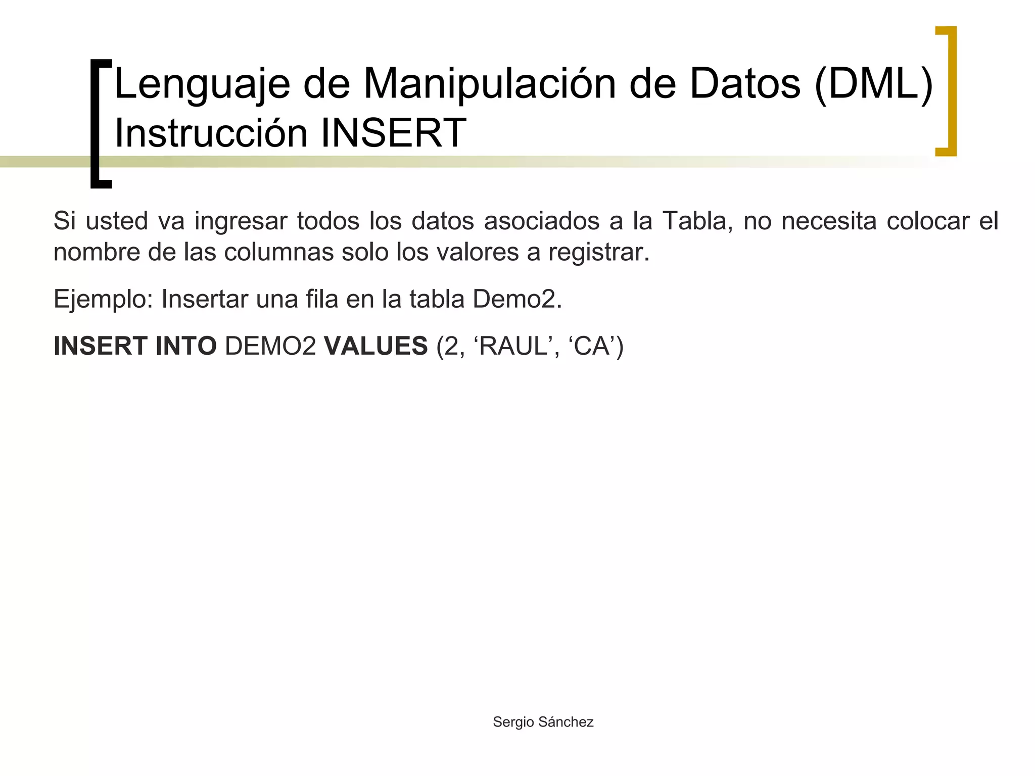 Lenguaje de Manipulación de Datos (DML) Instrucción INSERT Si usted va ingresar todos los datos asociados a la Tabla, no necesita colocar el nombre de las columnas solo los valores a registrar. Ejemplo: Insertar una fila en la tabla Demo2. INSERT INTO  DEMO2  VALUES  (2, ‘RAUL’, ‘CA’) 