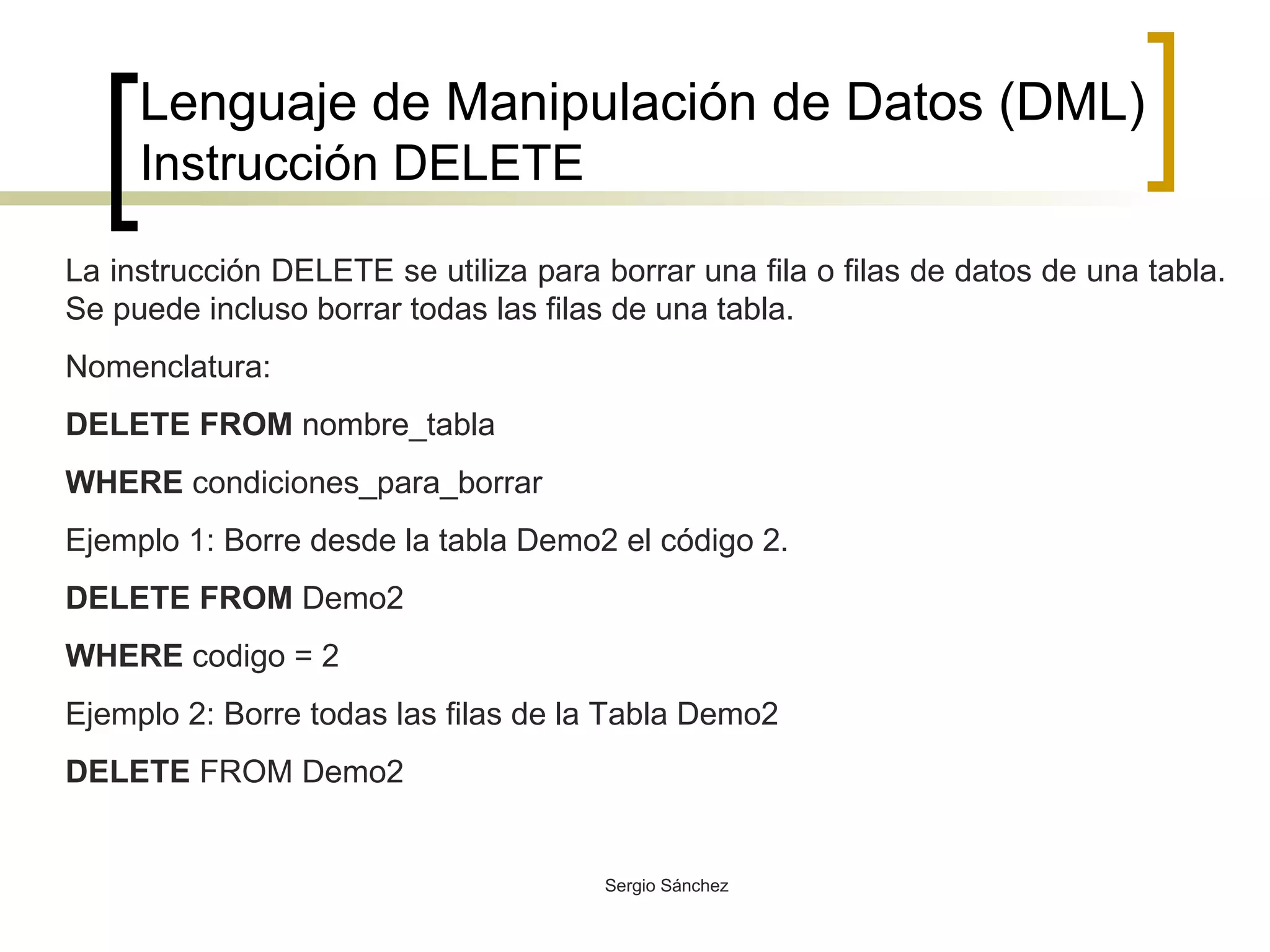 Lenguaje de Manipulación de Datos (DML) Instrucción DELETE La instrucción DELETE se utiliza para borrar una fila o filas de datos de una tabla. Se puede incluso borrar todas las filas de una tabla. Nomenclatura: DELETE FROM  nombre_tabla WHERE  condiciones_para_borrar Ejemplo 1: Borre desde la tabla Demo2 el código 2. DELETE FROM  Demo2 WHERE  codigo = 2 Ejemplo 2: Borre todas las filas de la Tabla Demo2 DELETE  FROM Demo2 