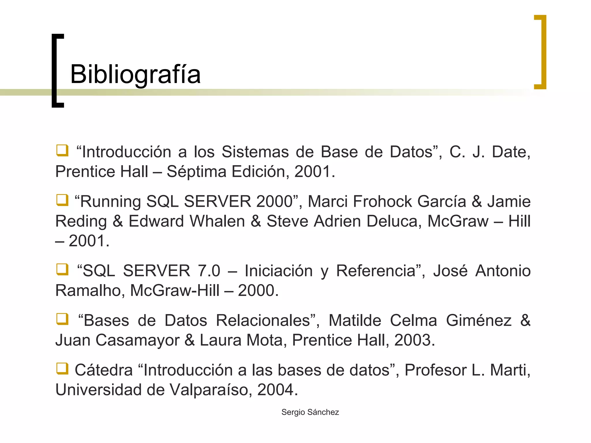Bibliografía “ Introducción a los Sistemas de Base de Datos”, C. J. Date, Prentice Hall – Séptima Edición, 2001. “ Running SQL SERVER 2000”, Marci Frohock García & Jamie Reding & Edward Whalen & Steve Adrien Deluca, McGraw – Hill – 2001. “ SQL SERVER 7.0 – Iniciación y Referencia”, José Antonio Ramalho, McGraw-Hill – 2000.  “ Bases de Datos Relacionales”, Matilde Celma Giménez & Juan Casamayor & Laura Mota, Prentice Hall, 2003. Cátedra “Introducción a las bases de datos”, Profesor L. Marti, Universidad de Valparaíso, 2004.  