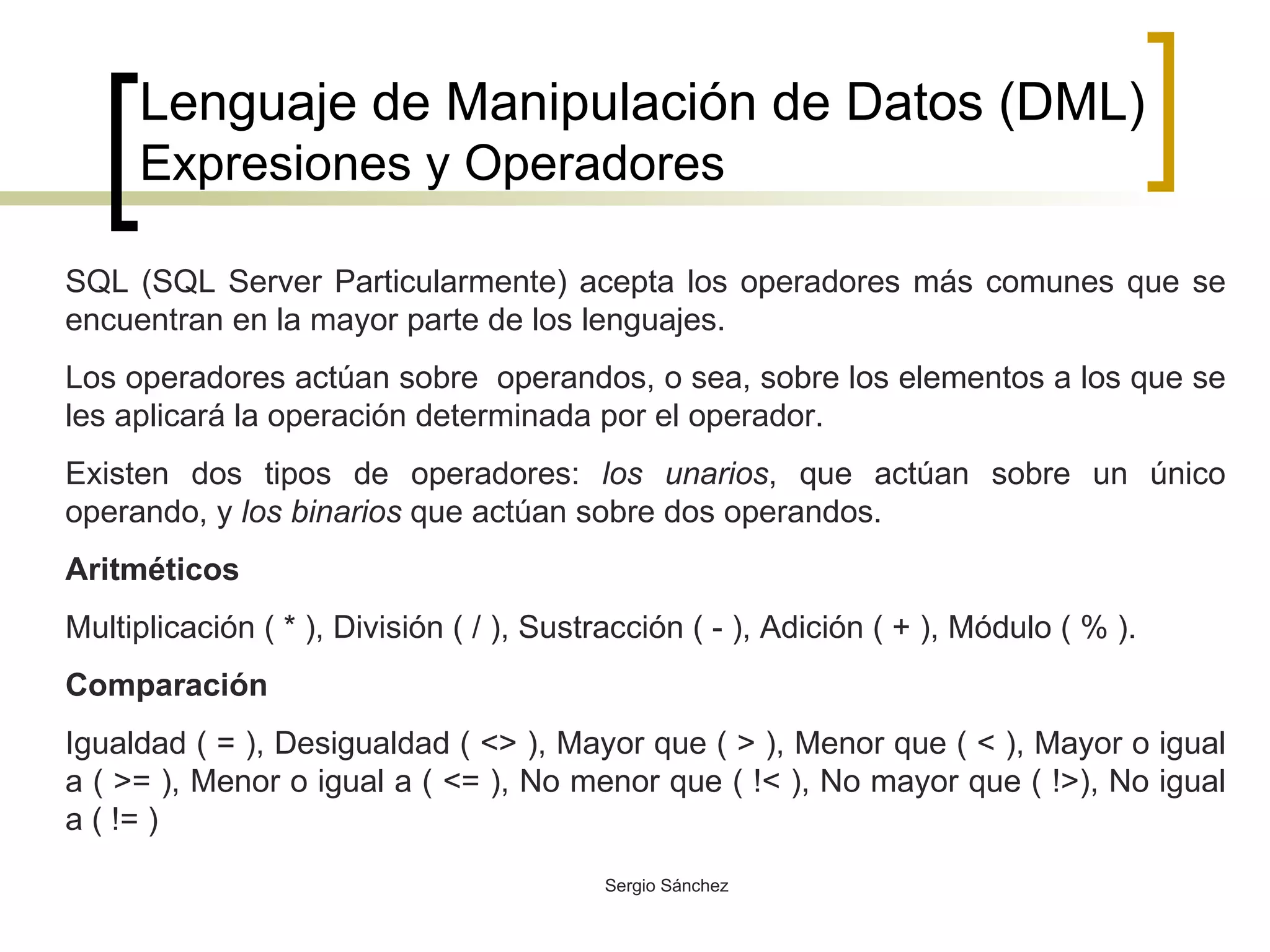 Lenguaje de Manipulación de Datos (DML) Expresiones y Operadores SQL (SQL Server Particularmente) acepta los operadores más comunes que se encuentran en la mayor parte de los lenguajes.  Los operadores actúan sobre  operandos, o sea, sobre los elementos a los que se les aplicará la operación determinada por el operador. Existen dos tipos de operadores:  los unarios , que actúan sobre un único operando, y  los binarios  que actúan sobre dos operandos. Aritméticos Multiplicación ( * ), División ( / ), Sustracción ( - ), Adición ( + ), Módulo ( % ). Comparación   Igualdad ( = ), Desigualdad ( <> ), Mayor que ( > ), Menor que ( < ), Mayor o igual a ( >= ), Menor o igual a ( <= ), No menor que ( !< ), No mayor que ( !>), No igual a ( != ) 