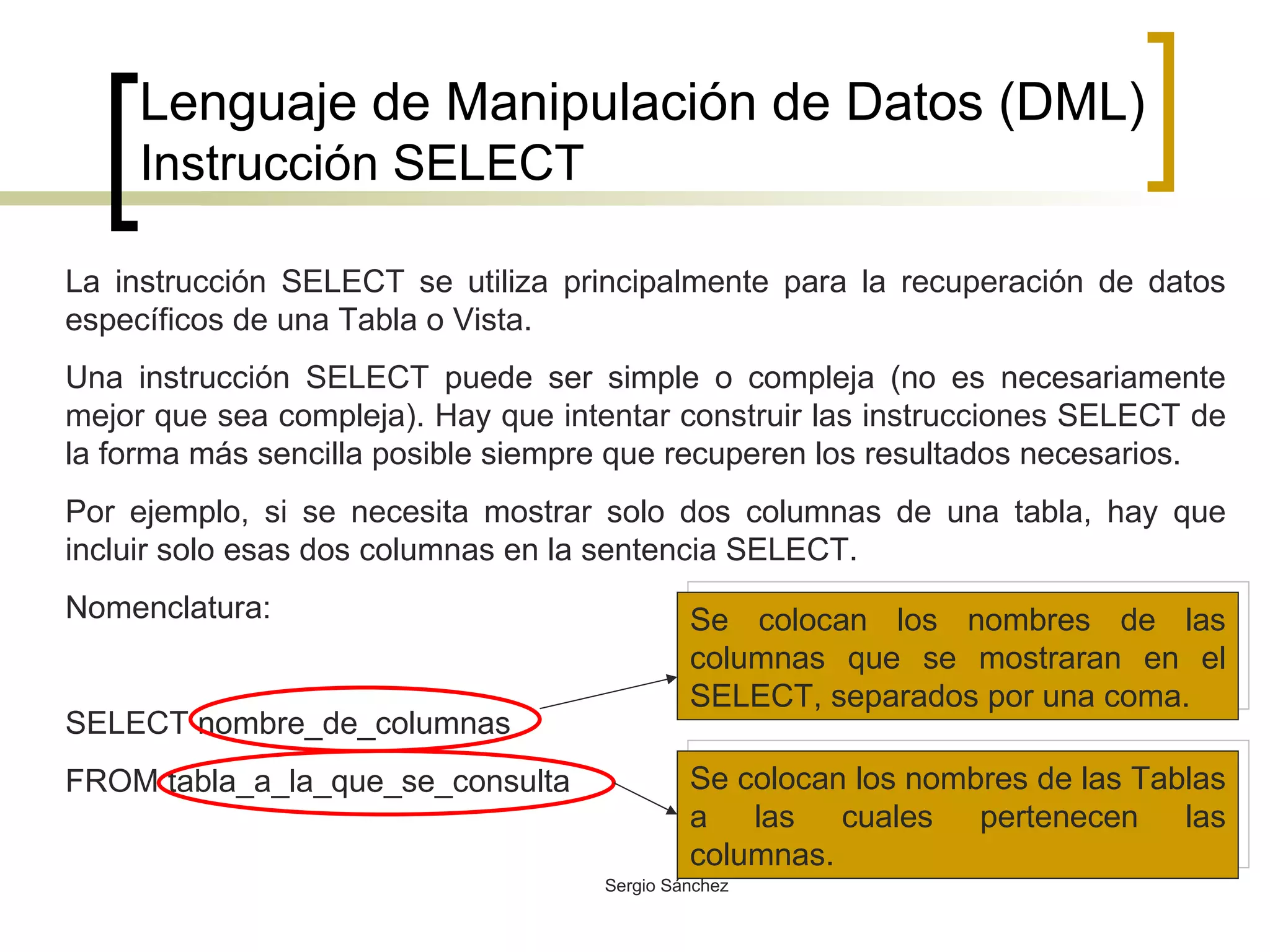 Lenguaje de Manipulación de Datos (DML) Instrucción SELECT La instrucción SELECT se utiliza principalmente para la recuperación de datos específicos de una Tabla o Vista.  Una instrucción SELECT puede ser simple o compleja (no es necesariamente mejor que sea compleja). Hay que intentar construir las instrucciones SELECT de la forma más sencilla posible siempre que recuperen los resultados necesarios. Por ejemplo, si se necesita mostrar solo dos columnas de una tabla, hay que incluir solo esas dos columnas en la sentencia SELECT. Nomenclatura: SELECT nombre_de_columnas FROM tabla_a_la_que_se_consulta Se colocan los nombres de las columnas que se mostraran en el SELECT, separados por una coma.  Se colocan los nombres de las Tablas a las cuales pertenecen las columnas. 