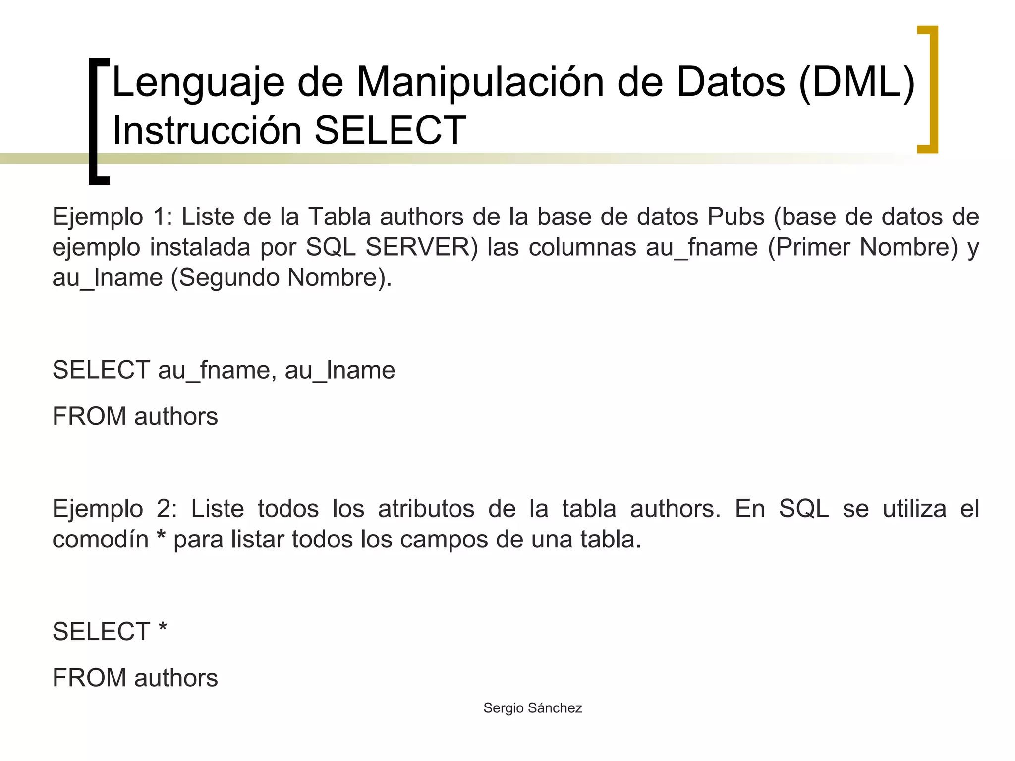 Lenguaje de Manipulación de Datos (DML) Instrucción SELECT Ejemplo 1: Liste de la Tabla authors de la base de datos Pubs (base de datos de ejemplo instalada por SQL SERVER) las columnas au_fname (Primer Nombre) y au_lname (Segundo Nombre). SELECT au_fname, au_lname FROM authors Ejemplo 2: Liste todos los atributos de la tabla authors. En SQL se utiliza el comodín  *  para listar todos los campos de una tabla. SELECT * FROM authors 