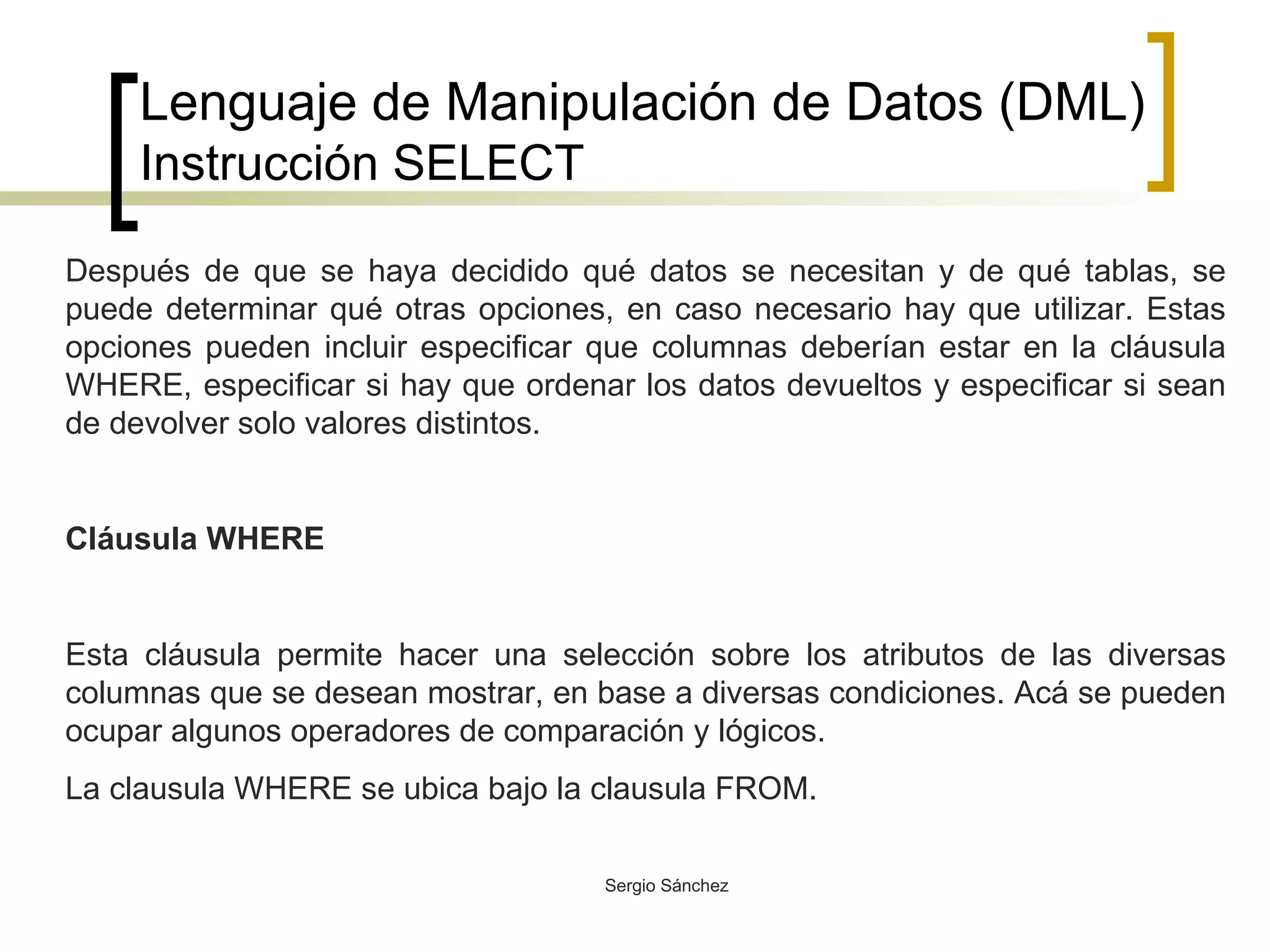 Lenguaje de Manipulación de Datos (DML) Instrucción SELECT Después de que se haya decidido qué datos se necesitan y de qué tablas, se puede determinar qué otras opciones, en caso necesario hay que utilizar. Estas opciones pueden incluir especificar que columnas deberían estar en la cláusula WHERE, especificar si hay que ordenar los datos devueltos y especificar si sean de devolver solo valores distintos. Cláusula WHERE Esta cláusula permite hacer una selección sobre los atributos de las diversas columnas que se desean mostrar, en base a diversas condiciones. Acá se pueden ocupar algunos operadores de comparación y lógicos. La clausula WHERE se ubica bajo la clausula FROM. 