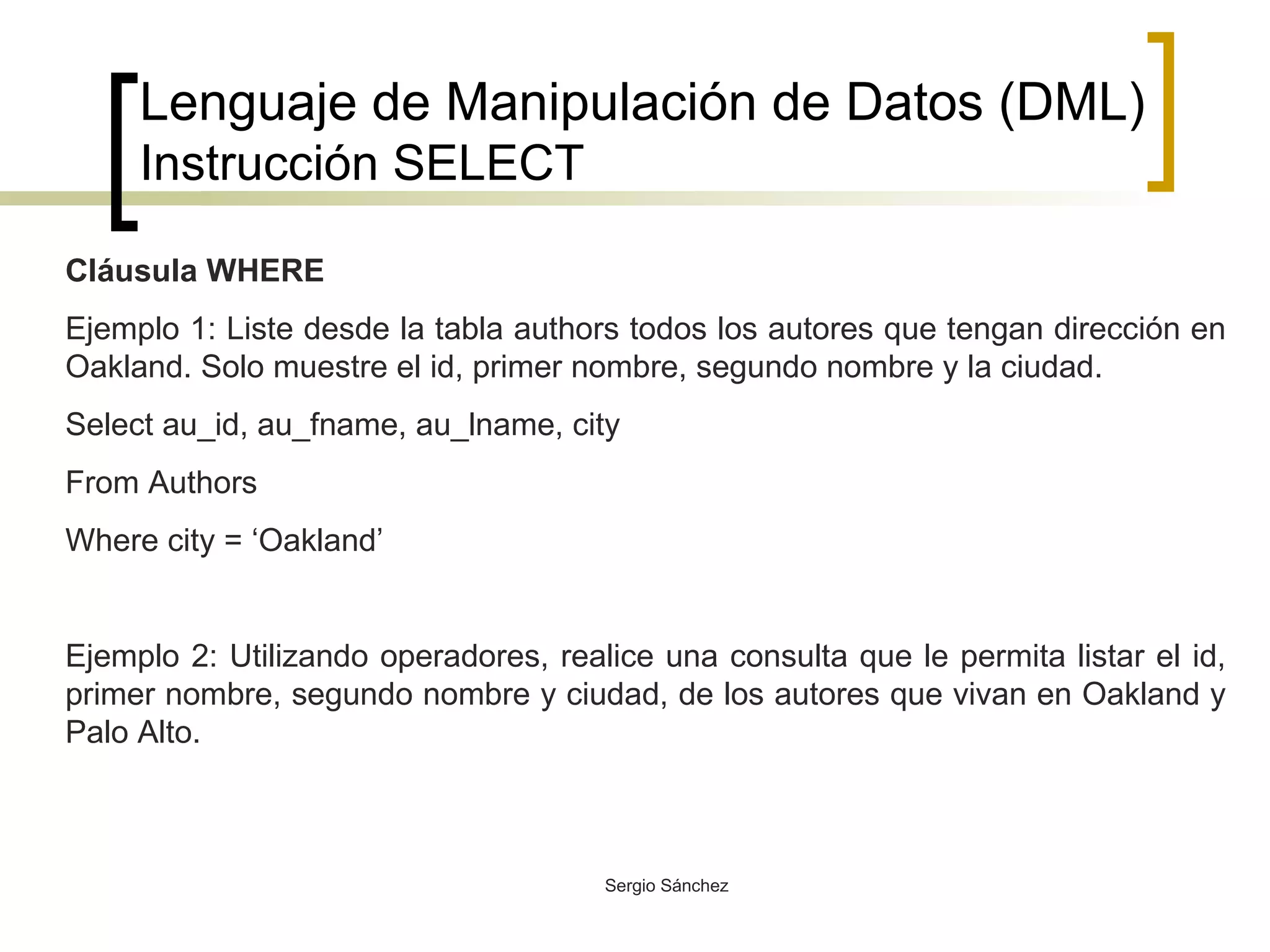 Lenguaje de Manipulación de Datos (DML) Instrucción SELECT Cláusula WHERE Ejemplo 1: Liste desde la tabla authors todos los autores que tengan dirección en Oakland. Solo muestre el id, primer nombre, segundo nombre y la ciudad. Select au_id, au_fname, au_lname, city From Authors Where city = ‘Oakland’ Ejemplo 2: Utilizando operadores, realice una consulta que le permita listar el id, primer nombre, segundo nombre y ciudad, de los autores que vivan en Oakland y Palo Alto.  