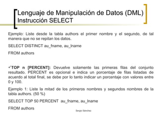 Lenguaje de Manipulación de Datos (DML) Instrucción SELECT Ejemplo: Liste desde la tabla authors el primer nombre y el segundo, de tal manera que no se repitan los datos. SELECT DISTINCT au_fname, au_lname FROM authors  TOP n [PERCENT]:  Devuelve solamente las primeras filas del conjunto resultado. PERCENT es opcional e indica un porcentaje de filas listadas de acuerdo al total final, se debe por lo tanto indicar un porcentaje con valores entre 0 y 100. Ejemplo 1: Liste la mitad de los primeros nombres y segundos nombres de la tabla authors. (50 %) SELECT TOP 50 PERCENT  au_fname, au_lname FROM authors  