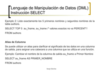 Lenguaje de Manipulación de Datos (DML) Instrucción SELECT Ejemplo 2: Liste exactamente los 5 primeros nombres y segundos nombres de la tabla authors. SELECT TOP 5  au_fname, au_lname /* valores exactos no va PERCENT*/ FROM authors  Alias de Columna Se puede utilizar un alias para clarificar el significado de los datos en una columna de salida, para asignar una cabecera a una columna que se utiliza en una función. Ejemplo: Cambiar el nombre de la columna de salida au_fname a Primer Nombre SELECT au_fname AS PRIMER_NOMBRE FROM authors 
