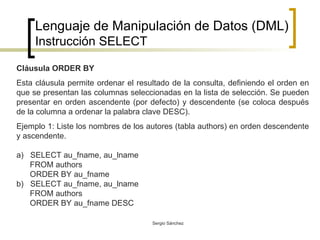 Lenguaje de Manipulación de Datos (DML) Instrucción SELECT Cláusula ORDER BY Esta cláusula permite ordenar el resultado de la consulta, definiendo el orden en que se presentan las columnas seleccionadas en la lista de selección. Se pueden presentar en orden ascendente (por defecto) y descendente (se coloca después de la columna a ordenar la palabra clave DESC). Ejemplo 1: Liste los nombres de los autores (tabla authors) en orden descendente y ascendente. a)  SELECT au_fname, au_lname FROM authors ORDER BY au_fname b)  SELECT au_fname, au_lname FROM authors ORDER BY au_fname DESC 