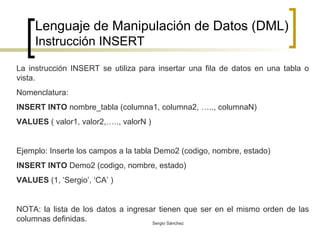 Lenguaje de Manipulación de Datos (DML) Instrucción INSERT La instrucción INSERT se utiliza para insertar una fila de datos en una tabla o vista.  Nomenclatura: INSERT INTO  nombre_tabla (columna1, columna2, ….., columnaN)  VALUES  ( valor1, valor2,….., valorN ) Ejemplo: Inserte los campos a la tabla Demo2 (codigo, nombre, estado) INSERT INTO  Demo2 (codigo, nombre, estado) VALUES  (1, ‘Sergio’, ‘CA’ ) NOTA: la lista de los datos a ingresar tienen que ser en el mismo orden de las columnas definidas. 