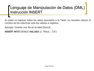 Lenguaje de Manipulación de Datos (DML) Instrucción INSERT Si usted va ingresar todos los datos asociados a la Tabla, no necesita colocar el nombre de las columnas solo los valores a registrar. Ejemplo: Insertar una fila en la tabla Demo2. INSERT INTO  DEMO2  VALUES  (2, ‘RAUL’, ‘CA’) 