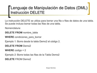 Lenguaje de Manipulación de Datos (DML) Instrucción DELETE La instrucción DELETE se utiliza para borrar una fila o filas de datos de una tabla. Se puede incluso borrar todas las filas de una tabla. Nomenclatura: DELETE FROM  nombre_tabla WHERE  condiciones_para_borrar Ejemplo 1: Borre desde la tabla Demo2 el código 2. DELETE FROM  Demo2 WHERE  codigo = 2 Ejemplo 2: Borre todas las filas de la Tabla Demo2 DELETE  FROM Demo2 