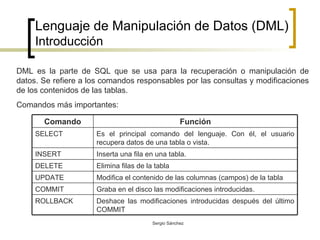 Lenguaje de Manipulación de Datos (DML) Introducción DML es la parte de SQL que se usa para la recuperación o manipulación de datos. Se refiere a los comandos responsables por las consultas y modificaciones de los contenidos de las tablas. Comandos más importantes:  Deshace las modificaciones introducidas después del último COMMIT ROLLBACK Graba en el disco las modificaciones introducidas. COMMIT Modifica el contenido de las columnas (campos) de la tabla UPDATE Elimina filas de la tabla DELETE Inserta una fila en una tabla. INSERT Es el principal comando del lenguaje. Con él, el usuario recupera datos de una tabla o vista.  SELECT Función Comando 