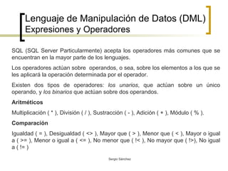 Lenguaje de Manipulación de Datos (DML) Expresiones y Operadores SQL (SQL Server Particularmente) acepta los operadores más comunes que se encuentran en la mayor parte de los lenguajes.  Los operadores actúan sobre  operandos, o sea, sobre los elementos a los que se les aplicará la operación determinada por el operador. Existen dos tipos de operadores:  los unarios , que actúan sobre un único operando, y  los binarios  que actúan sobre dos operandos. Aritméticos Multiplicación ( * ), División ( / ), Sustracción ( - ), Adición ( + ), Módulo ( % ). Comparación   Igualdad ( = ), Desigualdad ( <> ), Mayor que ( > ), Menor que ( < ), Mayor o igual a ( >= ), Menor o igual a ( <= ), No menor que ( !< ), No mayor que ( !>), No igual a ( != ) 