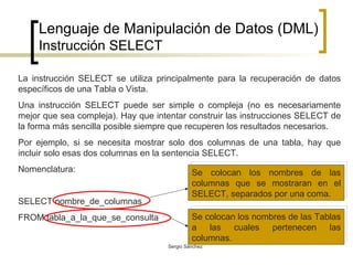 Lenguaje de Manipulación de Datos (DML) Instrucción SELECT La instrucción SELECT se utiliza principalmente para la recuperación de datos específicos de una Tabla o Vista.  Una instrucción SELECT puede ser simple o compleja (no es necesariamente mejor que sea compleja). Hay que intentar construir las instrucciones SELECT de la forma más sencilla posible siempre que recuperen los resultados necesarios. Por ejemplo, si se necesita mostrar solo dos columnas de una tabla, hay que incluir solo esas dos columnas en la sentencia SELECT. Nomenclatura: SELECT nombre_de_columnas FROM tabla_a_la_que_se_consulta Se colocan los nombres de las columnas que se mostraran en el SELECT, separados por una coma.  Se colocan los nombres de las Tablas a las cuales pertenecen las columnas. 