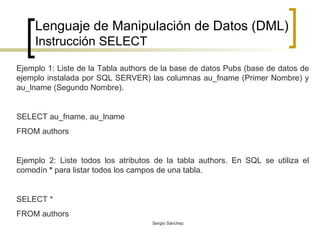 Lenguaje de Manipulación de Datos (DML) Instrucción SELECT Ejemplo 1: Liste de la Tabla authors de la base de datos Pubs (base de datos de ejemplo instalada por SQL SERVER) las columnas au_fname (Primer Nombre) y au_lname (Segundo Nombre). SELECT au_fname, au_lname FROM authors Ejemplo 2: Liste todos los atributos de la tabla authors. En SQL se utiliza el comodín  *  para listar todos los campos de una tabla. SELECT * FROM authors 