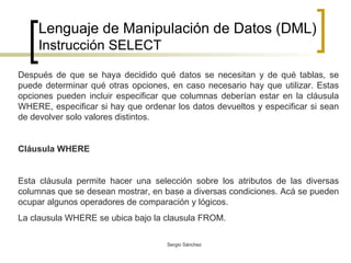 Lenguaje de Manipulación de Datos (DML) Instrucción SELECT Después de que se haya decidido qué datos se necesitan y de qué tablas, se puede determinar qué otras opciones, en caso necesario hay que utilizar. Estas opciones pueden incluir especificar que columnas deberían estar en la cláusula WHERE, especificar si hay que ordenar los datos devueltos y especificar si sean de devolver solo valores distintos. Cláusula WHERE Esta cláusula permite hacer una selección sobre los atributos de las diversas columnas que se desean mostrar, en base a diversas condiciones. Acá se pueden ocupar algunos operadores de comparación y lógicos. La clausula WHERE se ubica bajo la clausula FROM. 