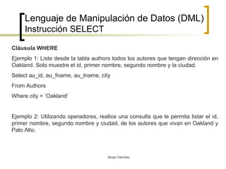Lenguaje de Manipulación de Datos (DML) Instrucción SELECT Cláusula WHERE Ejemplo 1: Liste desde la tabla authors todos los autores que tengan dirección en Oakland. Solo muestre el id, primer nombre, segundo nombre y la ciudad. Select au_id, au_fname, au_lname, city From Authors Where city = ‘Oakland’ Ejemplo 2: Utilizando operadores, realice una consulta que le permita listar el id, primer nombre, segundo nombre y ciudad, de los autores que vivan en Oakland y Palo Alto.  