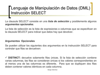Lenguaje de Manipulación de Datos (DML) Instrucción SELECT La clausula SELECT consiste en una  lista de selección  y posiblemente algunos  argumentos opcionales .  La lista de selección es la lista de expresiones o columnas que se especifican en la clausula SELECT para indicar que datos hay que devolver. Argumentos  Opcionales Se pueden utilizar los siguientes dos argumentos en la instrucción SELECT para controlar que filas se devuelven: DISTINCT:  devuelve solamente filas únicas. Si la lista de selección contiene varias columnas, las filas se consideran únicas si los valores correspondientes en al menos una de las columnas es diferente.  Para que se dupliquen dos filas deben contener valores idénticos en cada columna. 