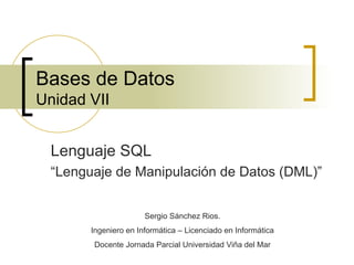 Bases de Datos Unidad VII Lenguaje SQL “ Lenguaje de Manipulación de Datos (DML)” Sergio Sánchez Rios. Ingeniero en Informática – Licenciado en Informática Docente Jornada Parcial Universidad Viña del Mar 