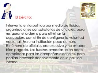 El Ejército:

Intervenía en la política por medio de fluidas
organizaciones conspiratorias de oficiales, para
restaurar el orden o para eliminar la
corrupción, con el fin de configurar la voluntad
nacional. Era una institución poco común.
El número de oficiales era excesivo y no estaban
bien pagado. Las fuerzas armadas, eran poco
apropiadas para las campañas exteriores, pero
podían intervenir decisivamente en la política
interna.
 