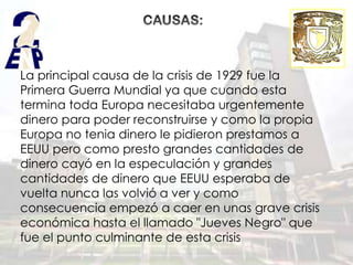 La principal causa de la crisis de 1929 fue la
Primera Guerra Mundial ya que cuando esta
termina toda Europa necesitaba urgentemente
dinero para poder reconstruirse y como la propia
Europa no tenia dinero le pidieron prestamos a
EEUU pero como presto grandes cantidades de
dinero cayó en la especulación y grandes
cantidades de dinero que EEUU esperaba de
vuelta nunca las volvió a ver y como
consecuencia empezó a caer en unas grave crisis
económica hasta el llamado "Jueves Negro" que
fue el punto culminante de esta crisis
 