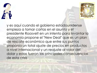 y es aquí cuando el gobierno estadounidense
empieza a tomar cartas en el asunto y el
presidente Roosvelt en un intento para levantar la
economía propone el "New Deal" que es un plan
de rescate económico que entre sus puntos
proponía un total ajuste de precios en productos
a nivel internacional y un reajuste al valor del
dolar y estas fueron las principales consecuencias
de esta crisis
 