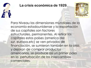 La crisis económica de 1929.




Para Niveau las dimensiones mundiales de la
economía estadounidense y la exportación
de sus capitales son factores
estructurales, permanentes. Al retirar los
capitales estos países (america del
sur, europa,etc) se ven privados de
financiación, se sumieron también en la crisis
y dejaron de comprar productos
americanos, se produce así un primer paso
en la perturbación de los intercambios
comerciales.
 