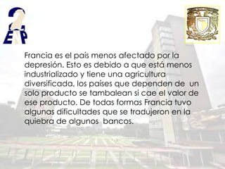Francia es el país menos afectado por la
depresión. Esto es debido a que está menos
industrializado y tiene una agricultura
diversificada, los países que dependen de un
solo producto se tambalean si cae el valor de
ese producto. De todas formas Francia tuvo
algunas dificultades que se tradujeron en la
quiebra de algunos bancos.
 