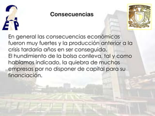 Consecuencias


En general las consecuencias económicas
fueron muy fuertes y la producción anterior a la
crisis tardaría años en ser conseguida.
El hundimiento de la bolsa conlleva, tal y como
habíamos indicado, la quiebra de muchas
empresas por no disponer de capital para su
financiación.
 