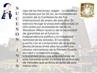 Liga de las Naciones: origen La iniciativa
impulsada por los EE.UU. se materializa en
ocasión de la Conferencia de Paz
internacional de enero de este año. En
esencia recoge la propuesta esbozada un
año antes por el presidente de EE.UU.
Woodrow Wilson acerca de la necesidad
de garantizar en el futuro la
independencia política y la integridad
territorial de los estados. El convenio
cuenta con el compromiso de 42 países
destacándose entre ellos las potencias
aliadas vencedoras de la Primera Guerra
Mundial y numerosos países
latinoamericanos. Las estipulaciones de
este convenio están incluidas en el Tratado
de Versalles que se firma en junio de este
mismo año.
 