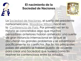 El nacimiento de la
            Sociedad de Naciones



La Sociedad de Naciones, el sueño del presidente
norteamericano, Woodrow Wilson, nació en
la Conferencia de París. Por primera vez en la
historia se concretaba algo que muchos
pensadores anteriores habían anhelado: una suerte
de gran instancia internacional en la que se
discutieran los grandes problemas y se solventaran
pacíficamente los conflictos. Por fin, los principales
países del planeta se habían puesto de acuerdo
para crear una Sociedad que tuviera como fin
resolver los contenciosos entre los estados.
 