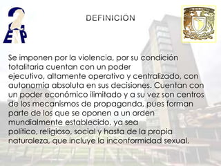 Se imponen por la violencia, por su condición
totalitaria cuentan con un poder
ejecutivo, altamente operativo y centralizado, con
autonomía absoluta en sus decisiones. Cuentan con
un poder económico ilimitado y a su vez son centros
de los mecanismos de propaganda, pues forman
parte de los que se oponen a un orden
mundialmente establecido, ya sea
político, religioso, social y hasta de la propia
naturaleza, que incluye la inconformidad sexual.
 