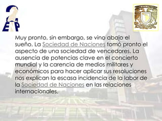 Muy pronto, sin embargo, se vino abajo el
sueño. La Sociedad de Naciones tomó pronto el
aspecto de una sociedad de vencedores. La
ausencia de potencias clave en el concierto
mundial y la carencia de medios militares y
económicos para hacer aplicar sus resoluciones
nos explican la escasa incidencia de la labor de
la Sociedad de Naciones en las relaciones
internacionales.
 