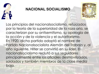 NACIONAL SOCIALISMO



Los principios del nacionalsocialismo, reforzados
por la teoría de la superioridad de la raza aria, se
caracterizan por su antisemitismo, su apología de
la acción y de la violencia y el autoritarismo.
En 1920, dicho partido adoptó el nombre de
Partido Nacionalsocialista Alemán del Trabajo y, al
año siguiente, Hitler se convirtió en su líder. El
nacionalsocialismo reclutó a sus seguidores
principalmente entre los oficiales desmovilizados,
soldados y también miembros de la clase media
baja.
 
