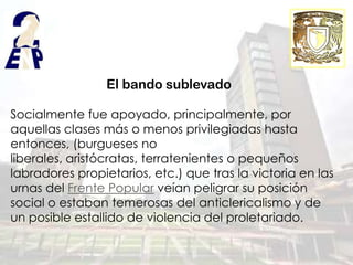 El bando sublevado

Socialmente fue apoyado, principalmente, por
aquellas clases más o menos privilegiadas hasta
entonces, (burgueses no
liberales, aristócratas, terratenientes o pequeños
labradores propietarios, etc.) que tras la victoria en las
urnas del Frente Popular veían peligrar su posición
social o estaban temerosas del anticlericalismo y de
un posible estallido de violencia del proletariado.
 