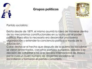 Grupos políticos



Partido socialista:

Existía desde de 1879, el mismo asumió la idea de moverse dentro
de los mecanismos constitucionales en su lucha por el poder
político. Para ellos lo necesario era desarrollar una buena
organización y extender la conciencia política a través de la
educación.
Cabe destacar el hecho que después de la guerra los socialistas
se vieron enfrentados, con otros partidos europeos, debido a la
decisión de adherirse o no a la Tercera Internacional de Moscú
por lo cual un buen número de dirigentes socialistas se
escindieron y formaron el partido comunista.
 
