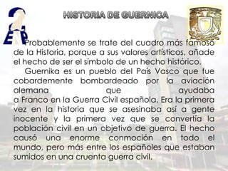 Probablemente se trate del cuadro más famoso
de la Historia, porque a sus valores artísticos, añade
el hecho de ser el símbolo de un hecho histórico.
   Guernika es un pueblo del País Vasco que fue
cobardemente bombardeado por la aviación
alemana                 que                   ayudaba
a Franco en la Guerra Civil española. Era la primera
vez en la historia que se asesinaba así a gente
inocente y la primera vez que se convertía la
población civil en un objetivo de guerra. El hecho
causó una enorme conmoción en todo el
mundo, pero más entre los españoles que estaban
sumidos en una cruenta guerra civil.
 