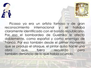 Picasso ya era un artista famoso y de gran
reconocimiento internacional y se hallaba
claramente identificado con el bando republicano.
Por eso el bombardeo de Guernika le afectó
doblemente, como español y como enemigo de
Franco. Por eso también desde el primer momento
que se produjo el ataque, el pintor quiso hacer una
obra      que       fuera       recuerdo       pero
también denuncia de lo que había ocurrido.
 