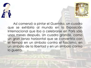 Así comenzó a pintar el Guernika, un cuadro
que se exhibiría al mundo en la Exposición
Internacional que iba a celebrarse en París sólo
unos meses después. Un cuadro grande, como
un gran lienzo horizontal que se convertiría con
el tiempo en un símbolo contra el fascismo, en
un símbolo de la libertad y en un símbolo contra
la guerra.
 