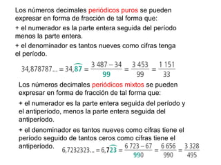 Los números decimales periódicos puros se pueden
expresar en forma de fracción de tal forma que:
+ el numerador es la parte entera seguida del período
menos la parte entera.
+ el denominador es tantos nueves como cifras tenga
el período.
Los números decimales periódicos mixtos se pueden
expresar en forma de fracción de tal forma que:
+ el numerador es la parte entera seguida del período y
el antiperíodo, menos la parte entera seguida del
antiperíodo.
+ el denominador es tantos nueves como cifras tiene el
período seguido de tantos ceros como cifras tiene el
antiperíodo.
 
