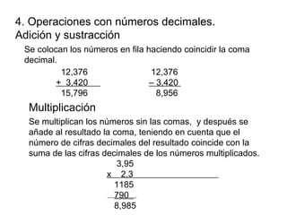 4. Operaciones con números decimales.
Adición y sustracción
Se colocan los números en fila haciendo coincidir la coma
decimal.
12,376 12,376
+ 3,420 – 3,420
15,796 8,956
Multiplicación
Se multiplican los números sin las comas, y después se
añade al resultado la coma, teniendo en cuenta que el
número de cifras decimales del resultado coincide con la
suma de las cifras decimales de los números multiplicados.
3,95
x 2,3
1185
790
8,985
 