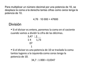 Para multiplicar un número decimal por una potencia de 10, se
desplaza la coma a la derecha tantas cifras como ceros tenga la
potencia de 10.
4,76 · 10 000 = 47600
División
• Si el divisor es entero, ponemos la coma en el cociente
cuando vamos a dividir la cifra de las décimas.
3,47 2
1 4 1,73
07
1
• Si el divisor es una potencia de 10 se traslada la coma
tantos lugares a la izquierda como ceros tenga la
potencia de 10.
34,7 : 1 000 = 0,0347
 
