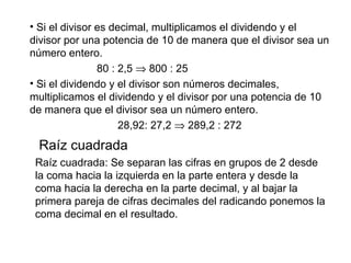 • Si el divisor es decimal, multiplicamos el dividendo y el
divisor por una potencia de 10 de manera que el divisor sea un
número entero.
80 : 2,5 ⇒ 800 : 25
• Si el dividendo y el divisor son números decimales,
multiplicamos el dividendo y el divisor por una potencia de 10
de manera que el divisor sea un número entero.
28,92: 27,2 ⇒ 289,2 : 272
Raíz cuadrada
Raíz cuadrada: Se separan las cifras en grupos de 2 desde
la coma hacia la izquierda en la parte entera y desde la
coma hacia la derecha en la parte decimal, y al bajar la
primera pareja de cifras decimales del radicando ponemos la
coma decimal en el resultado.
 