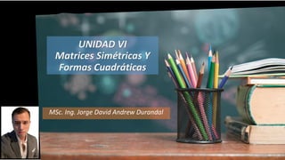 UNIDAD VI
Matrices Simétricas Y
Formas Cuadráticas
MSc. Ing. Jorge David Andrew Durandal
 
